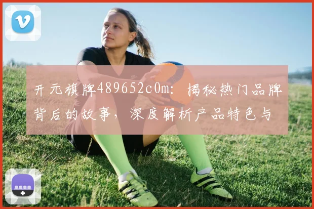开元旗牌489652c0m：揭秘热门品牌背后的故事，深度解析产品特色与市场表现