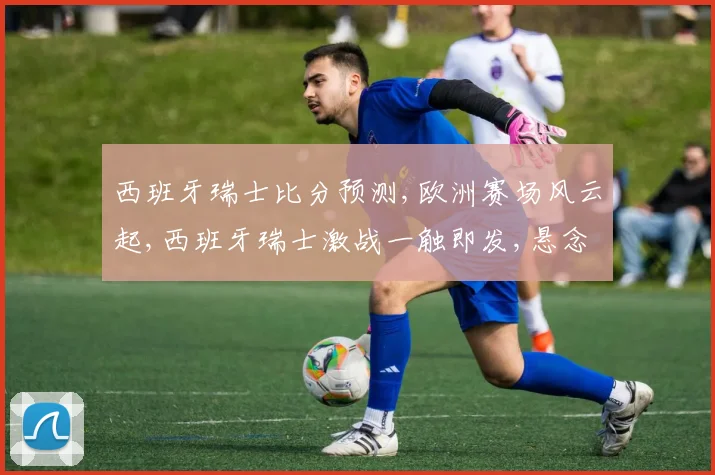 西班牙瑞士比分预测,欧洲赛场风云起,西班牙瑞士激战一触即发,悬念重重