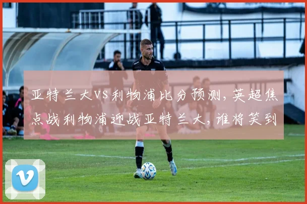 亚特兰大vs利物浦比分预测,英超焦点战利物浦迎战亚特兰大,谁将笑到最后,